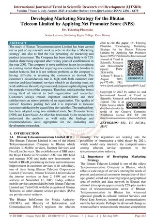 International Journal of Trend in Scientific Research and Development (IJTSRD)
Volume 7 Issue 4, July-August 2023 Available Online: www.ijtsrd.com e-ISSN: 2456 – 6470
@ IJTSRD | Unique Paper ID – IJTSRD59713 | Volume – 7 | Issue – 4 | Jul-Aug 2023 Page 472
Developing Marketing Strategy for the Bhutan
Telecom Limited by Applying Net Promoter Score (NPS)
Dr. Tshering Phuntsho
Senior Lecturer, Norbuling Rigter College, Paro, Bhutan
ABSTRACT
The study of Bhutan Telecommunication Limited has been carried
out as part of my research work in order to develop a ‘Marketing
strategy’ and also to find the risk pertaining the marketing and
product department. The Company has been doing fairly with 72%
market share being captured after twenty years of establishment in
the year 2003. The company is more ambitious in not just retaining
an existing market share but acquiring new customers to broaden its
market horizon. But it is not without problems as the company is
having difficulty in retaining the customers as desired. The
customer’s dissatisfaction rate is high with both customer care
services and data (internet) services which is an alarming issue. my
work addresses the outlying issues and proposes a plan aligning with
the strategic vision of the company. Therefore, satisfaction has been a
strong field of interest to both organization and researcher.
Customers always remain important stakeholders and their
satisfaction is an utmost priority of an organization. The ‘quality of
service’ becomes guiding fact and it is important to measure
customer satisfaction by quantifying the variables. The methodology
has been adopted using two statistical tools; Net Promoter Score
(NPS) and Likert Scale. An effort has been made by the researcher to
understand the problem as well make the findings and
recommendations most appropriate for the marketing and
development researcher.
How to cite this paper: Dr. Tshering
Phuntsho "Developing Marketing
Strategy for the Bhutan Telecom
Limited by Applying Net Promoter
Score (NPS)" Published in International
Journal of Trend in
Scientific Research
and Development
(ijtsrd), ISSN:
2456-6470,
Volume-7 | Issue-4,
August 2023,
pp.472-484, URL:
www.ijtsrd.com/papers/ijtsrd59713.pdf
Copyright © 2023 by author (s) and
International Journal of Trend in
Scientific Research and Development
Journal. This is an
Open Access article
distributed under the
terms of the Creative Commons
Attribution License (CC BY 4.0)
(http://creativecommons.org/licenses/by/4.0)
KEYWORDS: BTL, TC, BICMA,
MoIC
1. INTRODUCTION
1.1. Bhutan Telecommunication Limited (BTL)
The Bhutan Telecom Limited is one of the oldest
Telecommunication Company in Bhutan which
provides B-Mobile services, Internet Services and
Fixed Line Services. The establishment of DHIunder
the Royal Charter in November, 2007 saw DHI hold
and manage SOE and make new investments on
behalf of RGoB, prioritizing its focus and continuous
improvement in customer services in its subsidiary,
one of them being Bhutan Telecom Corporation
Limited (Telecom). Bhutan Telecom Ltd introduced
the internet services on June 2, 1999 and voice
services on November 11, 2003. Today, cellular
mobile services are provided by both Bhutan Telecom
Limited and Tashi Cell, with the exception of Bhutan
Telecom, all other internet service providers (ISPs)
are private sector ventures.
The Bhutan InfoComm for Media Authority
(BICMA) and Ministry of Information and
Communications (MoIC) regulates the telecom
industry. The regulators are looking into the
possibility of introducing a third player by 2021,
which would only intensify the competitiveness
among telecom service operators in the
telecommunication industry.
1.2. Importance of Developing Marketing
Strategy
The Bhutan Telecom Limited is one of the oldest
Telecommunication Company in Bhutan, which
offers a wide range of services catering the needs of
present and potential customers irrespective of their
age, gender, creed and covering largest geographical
area of mobile and data network in Bhutan that
allowed it to capture approximately 72% plus market
share of telecommunication sector of Bhutan.
Telecommunication in Bhutan has witnessed
upheaval growth in cellular; Internet Services and
Fixed Line Services, internet and communications
over the last decade. Perhaps the drivers of change as
witnessed have been economic structure, competition
IJTSRD59713
 