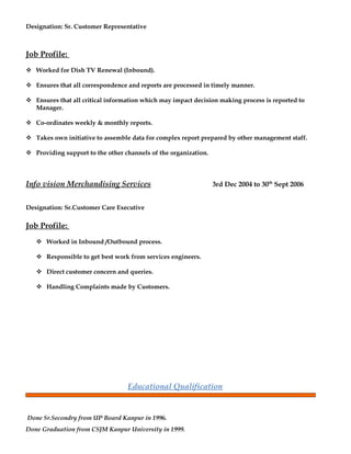 Designation: Sr. Customer Representative
Job Profile:
 Worked for Dish TV Renewal (Inbound).
 Ensures that all correspondence and reports are processed in timely manner.
 Ensures that all critical information which may impact decision making process is reported to
Manager.
 Co-ordinates weekly & monthly reports.
 Takes own initiative to assemble data for complex report prepared by other management staff.
 Providing support to the other channels of the organization.
Info vision Merchandising Services 3rd Dec 2004 to 30th
Sept 2006
Designation: Sr.Customer Care Executive
Job Profile:
 Worked in Inbound /Outbound process.
 Responsible to get best work from services engineers.
 Direct customer concern and queries.
 Handling Complaints made by Customers.
Educational Qualification
Done Sr.Secondry from UP Board Kanpur in 1996.
Done Graduation from CSJM Kanpur University in 1999.
 