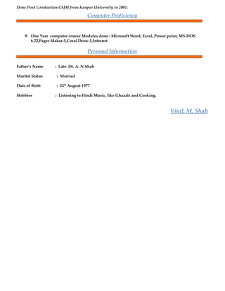 Done Post Graduation CSJM from Kanpur University in 2001.
Computer Proficiency
 One Year computer course Modules done : Microsoft Word, Excel, Power point, MS DOS
6.22,Pager Maker-5,Coral Draw-5,Internet
Personal Information
Father’s Name : Late. Dr. A. N Shah
Marital Status : Married
Date of Birth : 24th
August 1977
Hobbies : Listening to Hindi Music, like Ghazals and Cooking.
Vinil. M. Shah
 