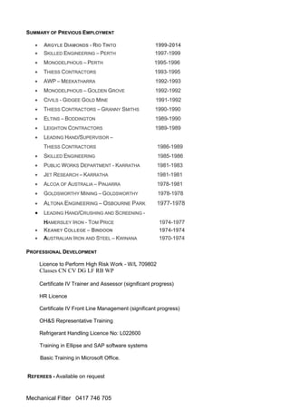 Mechanical Fitter 0417 746 705
SUMMARY OF PREVIOUS EMPLOYMENT
 ARGYLE DIAMONDS - RIO TINTO 1999-2014
 SKILLED ENGINEERING – PERTH 1997-1999
 MONODELPHOUS – PERTH 1995-1996
 THIESS CONTRACTORS 1993-1995
 AWP – MEEKATHARRA 1992-1993
 MONODELPHOUS – GOLDEN GROVE 1992-1992
 CIVILS - GIDGEE GOLD MINE 1991-1992
 THIESS CONTRACTORS – GRANNY SMITHS 1990-1990
 ELTINS – BODDINGTON 1989-1990
 LEIGHTON CONTRACTORS 1989-1989
 LEADING HAND/SUPERVISOR –
THIESS CONTRACTORS 1986-1989
 SKILLED ENGINEERING 1985-1986
 PUBLIC WORKS DEPARTMENT - KARRATHA 1981-1983
 JET RESEARCH – KARRATHA 1981-1981
 ALCOA OF AUSTRALIA – PINJARRA 1978-1981
 GOLDSWORTHY MINING – GOLDSWORTHY 1978-1978
 ALTONA ENGINEERING – OSBOURNE PARK 1977-1978
 LEADING HAND/CRUSHING AND SCREENING -
HAMERSLEY IRON - TOM PRICE 1974-1977
 KEANEY COLLEGE – BINDOON 1974-1974
 AUSTRALIAN IRON AND STEEL – KWINANA 1970-1974
PROFESSIONAL DEVELOPMENT
Licence to Perform High Risk Work - W/L 709802
Classes CN CV DG LF RB WP
Certificate IV Trainer and Assessor (significant progress)
HR Licence
Certificate IV Front Line Management (significant progress)
OH&S Representative Training
Refrigerant Handling Licence No: L022600
Training in Ellipse and SAP software systems
Basic Training in Microsoft Office.
REFEREES - Available on request
 