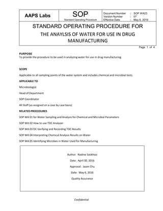AAPS Labs SOP
Standard Operating Procedure
Document Number
Version Number
Effective Date
:
:
:
SOP WA23
07
May 6, 2016
STANDARD OPERATING PROCEDURE FOR
THE ANAYLSIS OF WATER FOR USE IN DRUG
MANUFACTURING
Page 1 of 4
Confidential
PURPOSE
To provide the procedure to be used in analyzing water for use in drug manufacturing.
SCOPE
Applicable to all sampling points of the water system and includes chemical and microbial tests.
APPLICABLE TO
Microbiologist
Head of Department
SOP Coordinator
All Staff (as assigned on a case by case basis)
RELATED PROCEDURES
SOP WA 01 for Water Sampling and Analysis for Chemical and Microbial Parameters
SOP WA 02 How to use TOC Analyzer
SOP WA 03 OC Verifying and Recording TOC Results
SOP WA 04 Interpreting Chemical Analysis Results on Water
SOP WA 05 Identifying Microbes in Water Used for Manufacturing
Author: Nadine Sookhoo
Date: April 30, 2016
Approval: Jason Chu
Date: May 6, 2016
Quality Assurance
 