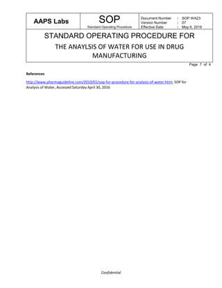 AAPS Labs SOP
Standard Operating Procedure
Document Number
Version Number
Effective Date
:
:
:
SOP WA23
07
May 6, 2016
STANDARD OPERATING PROCEDURE FOR
THE ANAYLSIS OF WATER FOR USE IN DRUG
MANUFACTURING
Page 7 of 4
Confidential
References
http://www.pharmaguideline.com/2010/01/sop-for-procedure-for-analysis-of-water.html, SOP for
Analysis of Water, Accessed Saturday April 30, 2016
 