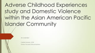 Adverse Childhood Experiences
study and Domestic Violence
within the Asian American Pacific
Islander Community
An overview
Colette Katuala, LCSW
Owner, Focused Clinical Solutions
 