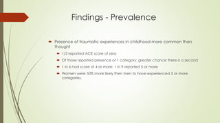 Findings - Prevalence
 Presence of traumatic experiences in childhood more common than
thought
 1/3 reported ACE score of zero
 Of those reported presence of 1 category; greater chance there is a second
 1 in 6 had score of 4 or more; 1 in 9 reported 5 or more
 Women were 50% more likely then men to have experienced 5 or more
categories.
 