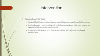 Intervention
 Trauma Informed care
 Medical field to complete biopsychosocial assessments at onset of treatment
 Medical workers become trained to illicit patients about their past trauma for
appropriate intervention and referral
 Understand the stigma and shame associated with adverse childhood
experiences
 