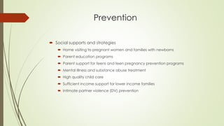 Prevention
 Social supports and strategies
 Home visiting to pregnant women and families with newborns
 Parent education programs
 Parent support for teens and teen pregnancy prevention programs
 Mental Illness and substance abuse treatment
 High quality child care
 Sufficient income support for lower income families
 Intimate partner violence (DV) prevention
 