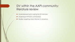 DV within the AAPI community:
literature review
 Underrepresented in asking for DV services
 Underreport IPV/DV victimization
 Studies targeting Asian Women in America
 