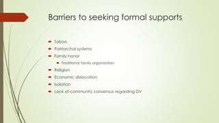 Barriers to seeking formal supports
 Taboo
 Patriarchal systems
 Family honor
 Traditional family organization
 Religion
 Economic dislocation
 Isolation
 Lack of community consensus regarding DV
 