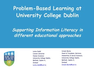 Problem-Based Learning at
University College Dublin
Lorna Dodd
Liaison Librarian
Human Sciences
University College Dublin,
Belfield, Dublin 4,
Ireland
Lorna.dodd@ucd.ie
Supporting Information Literacy in
different educational approaches
Ursula Byrne
Head of Academic Services,
Humanities & Social Sciences,
University College Dublin,
Belfield, Dublin 4,
Ireland
Urusla.Byrne@ucd.ie
 