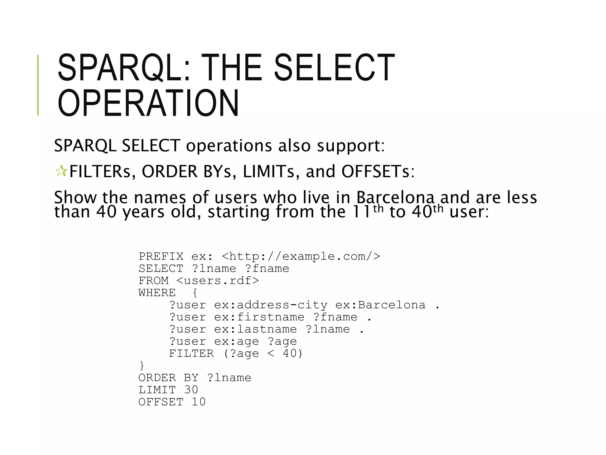 SPARQL: THE SELECT
OPERATION
SPARQL SELECT operations also support:
FILTERs, ORDER BYs, LIMITs, and OFFSETs:
Show the names of users who live in Barcelona and are less
than 40 years old, starting from the 11th to 40th user:
PREFIX ex: <http://example.com/>
SELECT ?lname ?fname
FROM <users.rdf>
WHERE {
?user ex:address-city ex:Barcelona .
?user ex:firstname ?fname .
?user ex:lastname ?lname .
?user ex:age ?age
FILTER (?age < 40)
}
ORDER BY ?lname
LIMIT 30
OFFSET 10
 