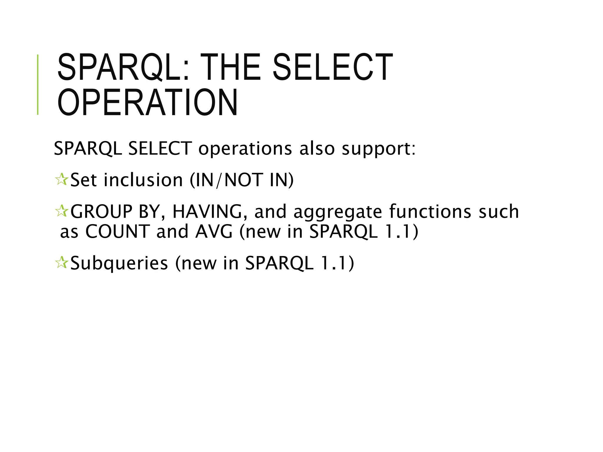 SPARQL: THE SELECT
OPERATION
SPARQL SELECT operations also support:
Set inclusion (IN/NOT IN)
GROUP BY, HAVING, and aggregate functions such
as COUNT and AVG (new in SPARQL 1.1)
Subqueries (new in SPARQL 1.1)
 
