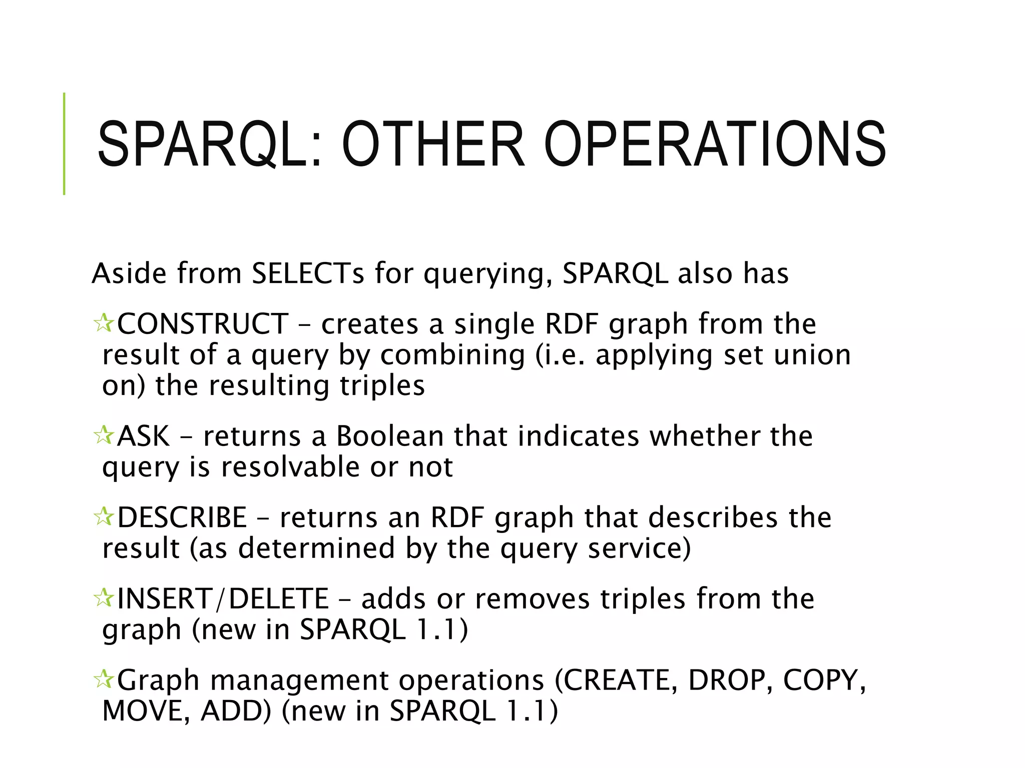 SPARQL: OTHER OPERATIONS
Aside from SELECTs for querying, SPARQL also has
CONSTRUCT – creates a single RDF graph from the
result of a query by combining (i.e. applying set union
on) the resulting triples
ASK – returns a Boolean that indicates whether the
query is resolvable or not
DESCRIBE – returns an RDF graph that describes the
result (as determined by the query service)
INSERT/DELETE – adds or removes triples from the
graph (new in SPARQL 1.1)
Graph management operations (CREATE, DROP, COPY,
MOVE, ADD) (new in SPARQL 1.1)
 