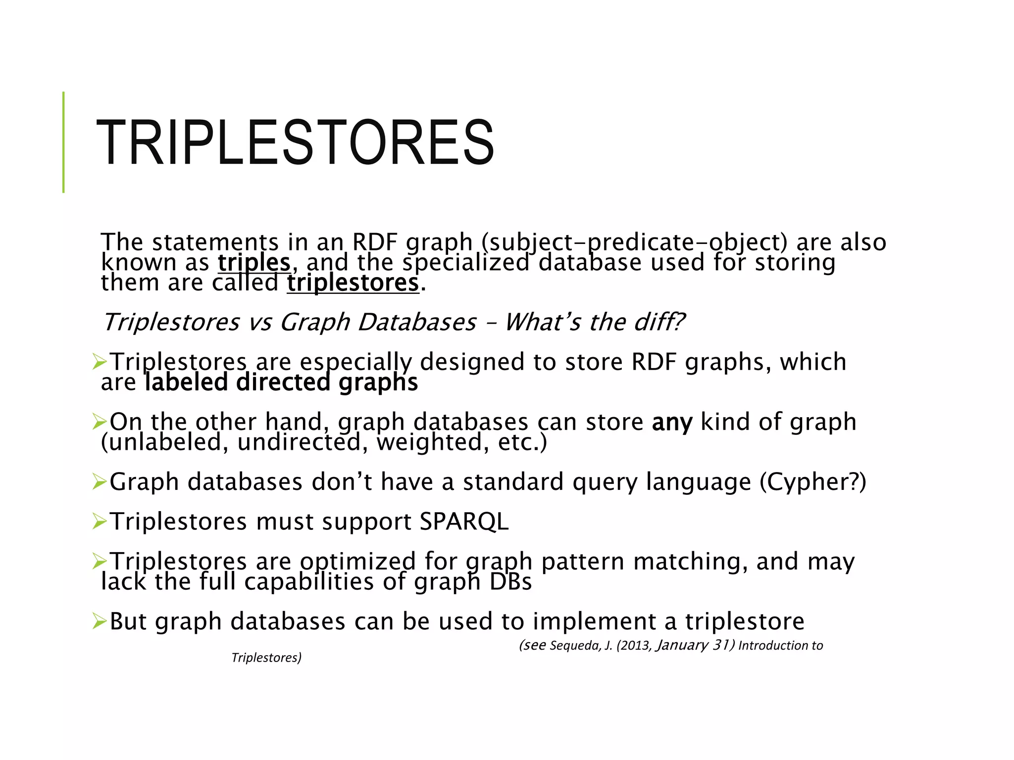 TRIPLESTORES
The statements in an RDF graph (subject-predicate-object) are also
known as triples, and the specialized database used for storing
them are called triplestores.
Triplestores vs Graph Databases – What’s the diff?
Triplestores are especially designed to store RDF graphs, which
are labeled directed graphs
On the other hand, graph databases can store any kind of graph
(unlabeled, undirected, weighted, etc.)
Graph databases don’t have a standard query language (Cypher?)
Triplestores must support SPARQL
Triplestores are optimized for graph pattern matching, and may
lack the full capabilities of graph DBs
But graph databases can be used to implement a triplestore
(see Sequeda, J. (2013, January 31) Introduction to
Triplestores)
 