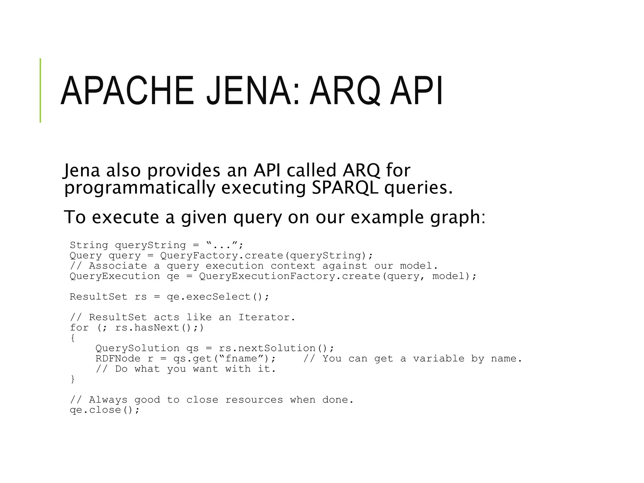 APACHE JENA: ARQ API
Jena also provides an API called ARQ for
programmatically executing SPARQL queries.
To execute a given query on our example graph:
String queryString = “...”;
Query query = QueryFactory.create(queryString);
// Associate a query execution context against our model.
QueryExecution qe = QueryExecutionFactory.create(query, model);
ResultSet rs = qe.execSelect();
// ResultSet acts like an Iterator.
for (; rs.hasNext();)
{
QuerySolution qs = rs.nextSolution();
RDFNode r = qs.get(“fname”); // You can get a variable by name.
// Do what you want with it.
}
// Always good to close resources when done.
qe.close();
 