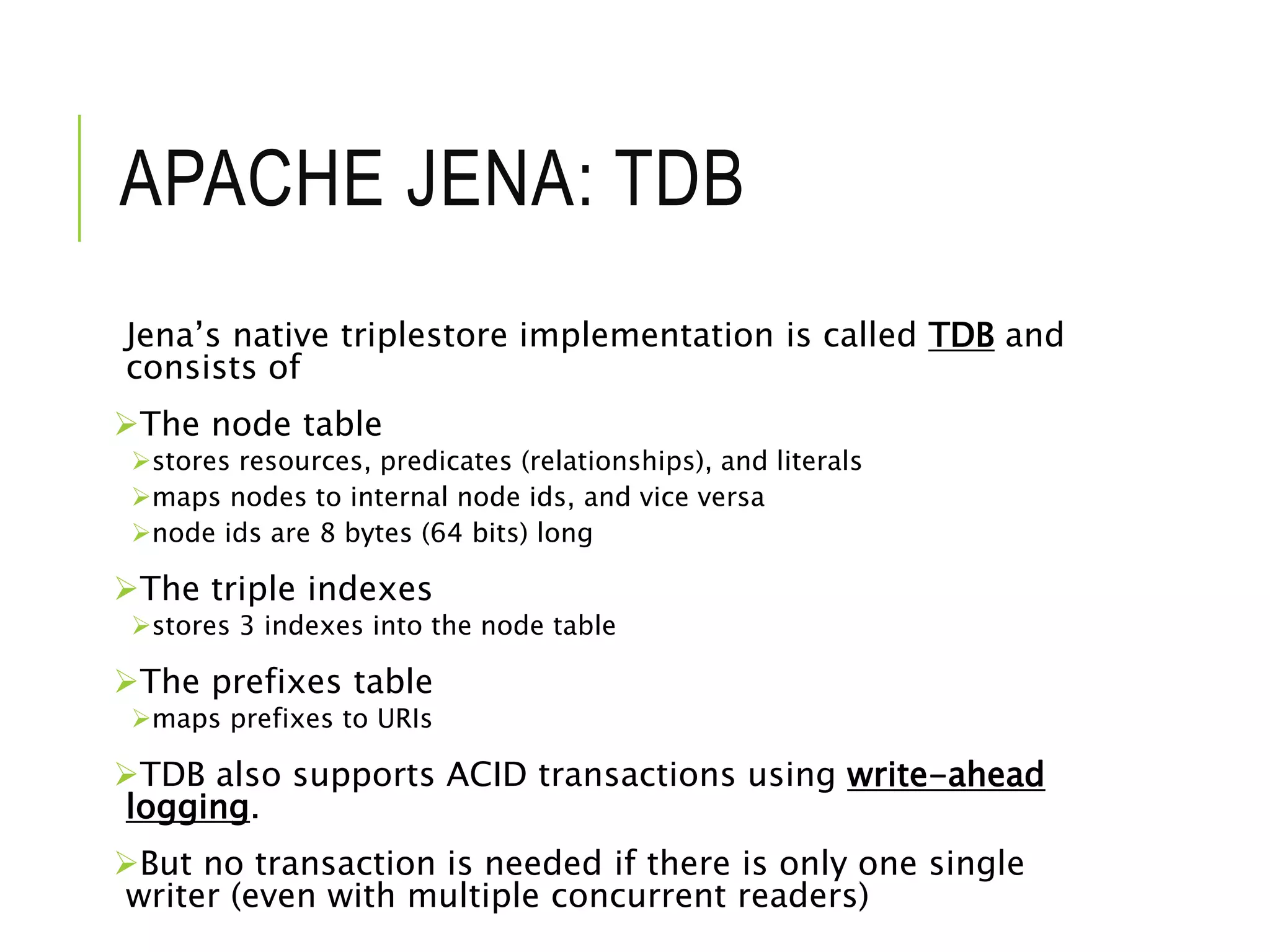APACHE JENA: TDB
Jena’s native triplestore implementation is called TDB and
consists of
The node table
stores resources, predicates (relationships), and literals
maps nodes to internal node ids, and vice versa
node ids are 8 bytes (64 bits) long
The triple indexes
stores 3 indexes into the node table
The prefixes table
maps prefixes to URIs
TDB also supports ACID transactions using write-ahead
logging.
But no transaction is needed if there is only one single
writer (even with multiple concurrent readers)
 