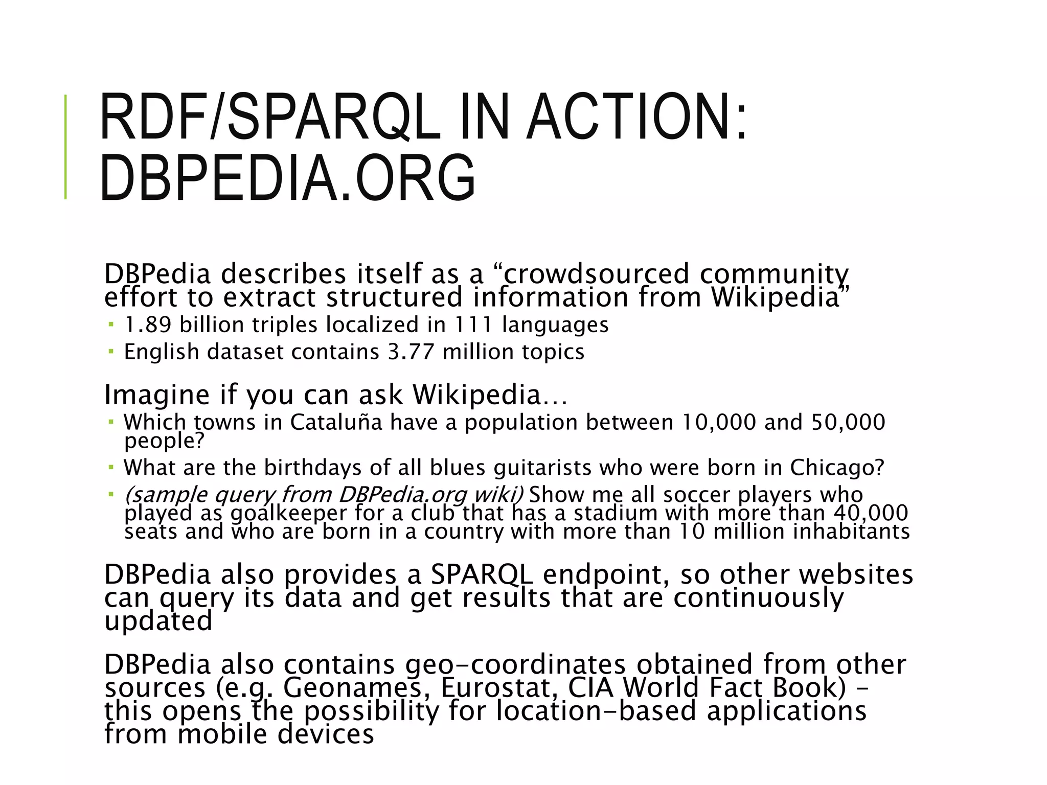 RDF/SPARQL IN ACTION:
DBPEDIA.ORG
DBPedia describes itself as a “crowdsourced community
effort to extract structured information from Wikipedia”
 1.89 billion triples localized in 111 languages
 English dataset contains 3.77 million topics
Imagine if you can ask Wikipedia…
 Which towns in Cataluña have a population between 10,000 and 50,000
people?
 What are the birthdays of all blues guitarists who were born in Chicago?
 (sample query from DBPedia.org wiki) Show me all soccer players who
played as goalkeeper for a club that has a stadium with more than 40,000
seats and who are born in a country with more than 10 million inhabitants
DBPedia also provides a SPARQL endpoint, so other websites
can query its data and get results that are continuously
updated
DBPedia also contains geo-coordinates obtained from other
sources (e.g. Geonames, Eurostat, CIA World Fact Book) –
this opens the possibility for location-based applications
from mobile devices
 