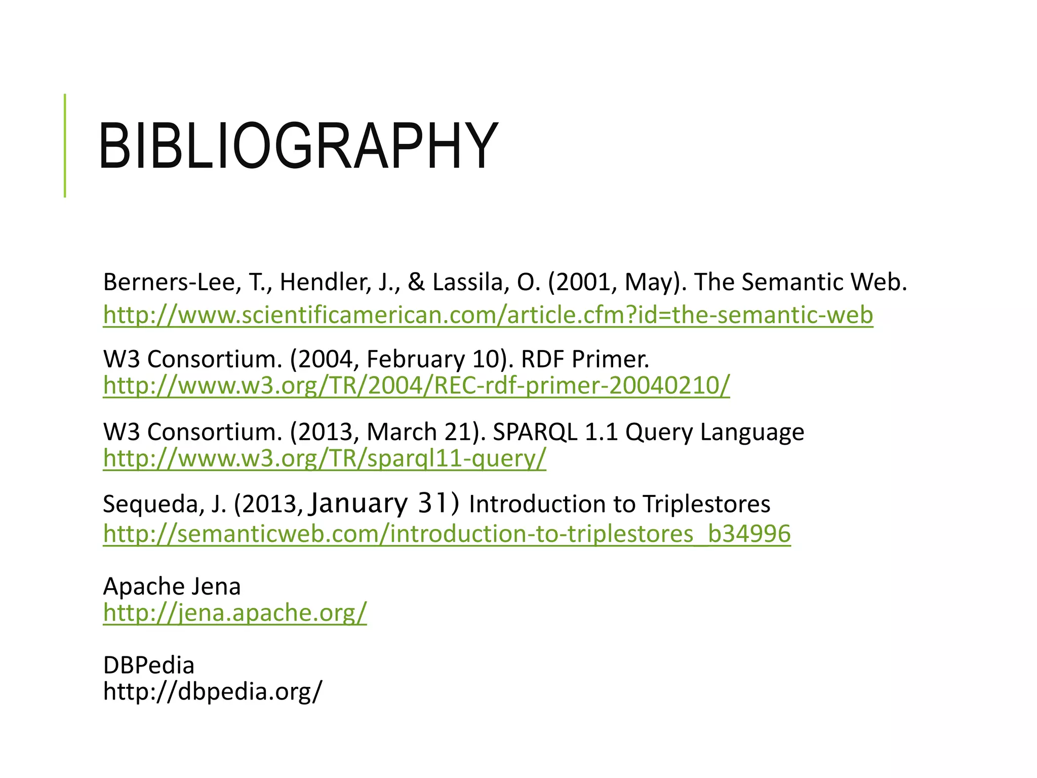 BIBLIOGRAPHY
Berners-Lee, T., Hendler, J., & Lassila, O. (2001, May). The Semantic Web.
http://www.scientificamerican.com/article.cfm?id=the-semantic-web
W3 Consortium. (2004, February 10). RDF Primer.
http://www.w3.org/TR/2004/REC-rdf-primer-20040210/
W3 Consortium. (2013, March 21). SPARQL 1.1 Query Language
http://www.w3.org/TR/sparql11-query/
Sequeda, J. (2013, January 31) Introduction to Triplestores
http://semanticweb.com/introduction-to-triplestores_b34996
Apache Jena
http://jena.apache.org/
DBPedia
http://dbpedia.org/
 
