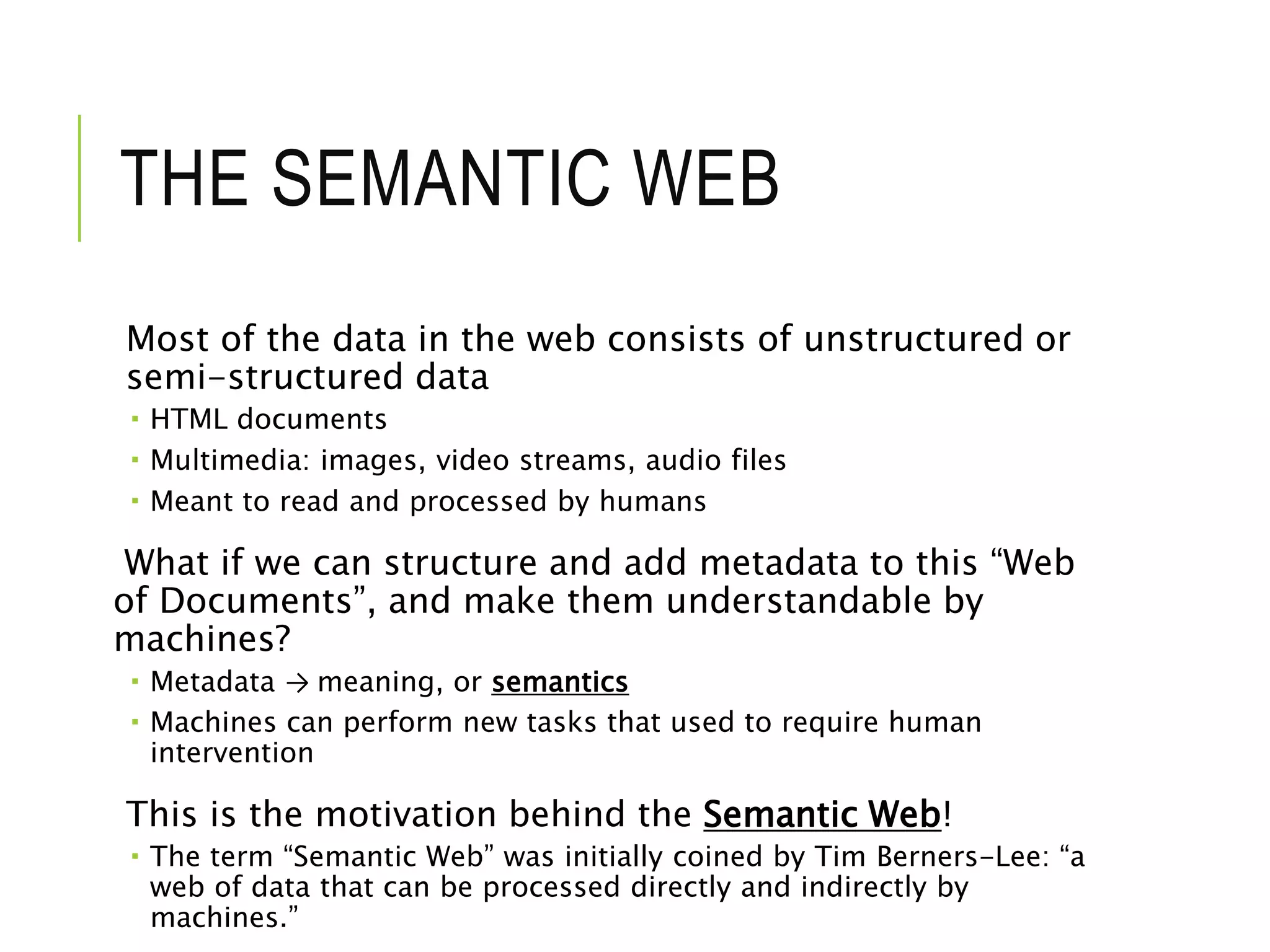 THE SEMANTIC WEB
Most of the data in the web consists of unstructured or
semi-structured data
 HTML documents
 Multimedia: images, video streams, audio files
 Meant to read and processed by humans
What if we can structure and add metadata to this “Web
of Documents”, and make them understandable by
machines?
 Metadata → meaning, or semantics
 Machines can perform new tasks that used to require human
intervention
This is the motivation behind the Semantic Web!
 The term “Semantic Web” was initially coined by Tim Berners-Lee: “a
web of data that can be processed directly and indirectly by
machines.”
 