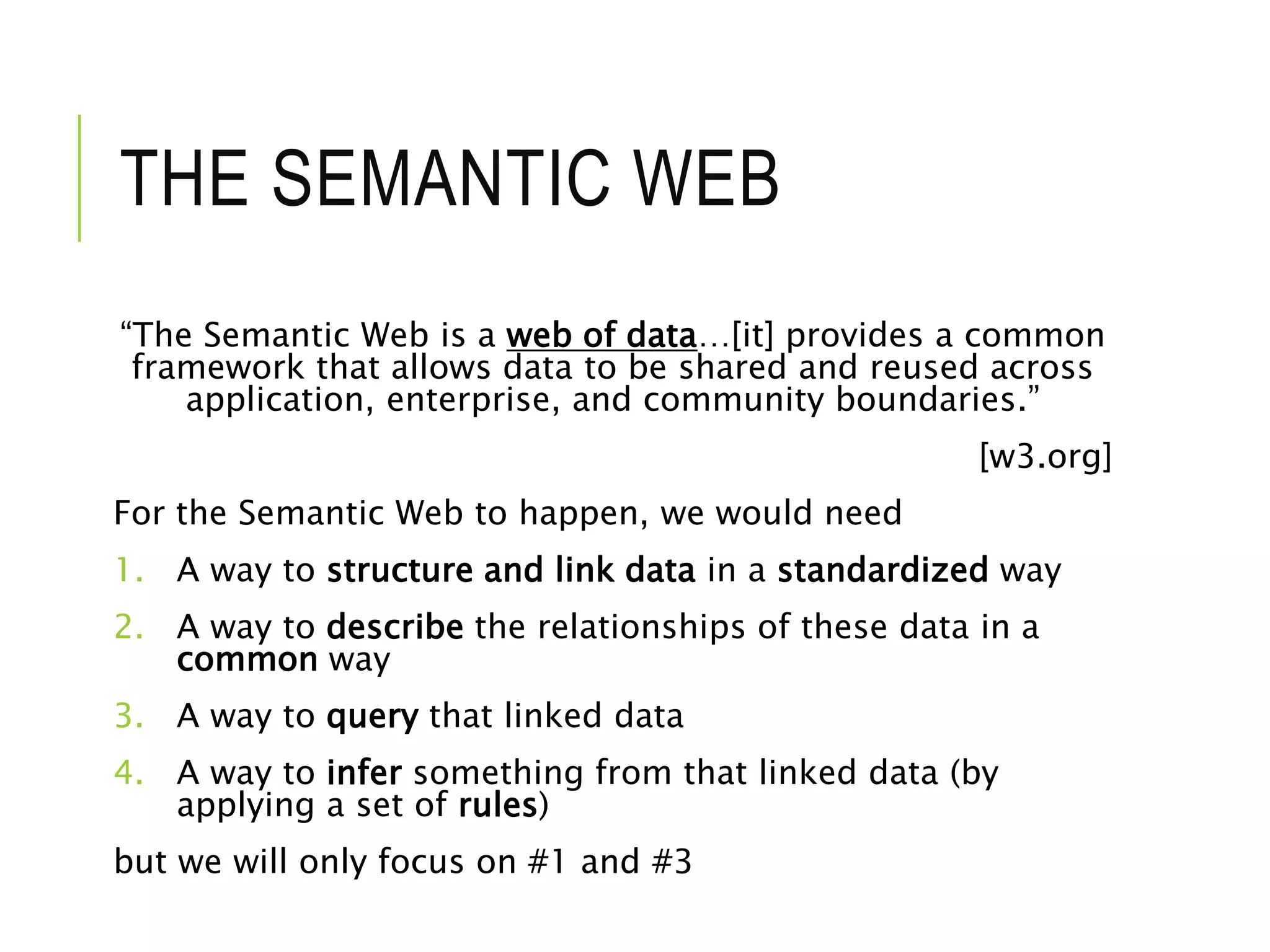 THE SEMANTIC WEB
“The Semantic Web is a web of data…[it] provides a common
framework that allows data to be shared and reused across
application, enterprise, and community boundaries.”
[w3.org]
For the Semantic Web to happen, we would need
1. A way to structure and link data in a standardized way
2. A way to describe the relationships of these data in a
common way
3. A way to query that linked data
4. A way to infer something from that linked data (by
applying a set of rules)
but we will only focus on #1 and #3
 