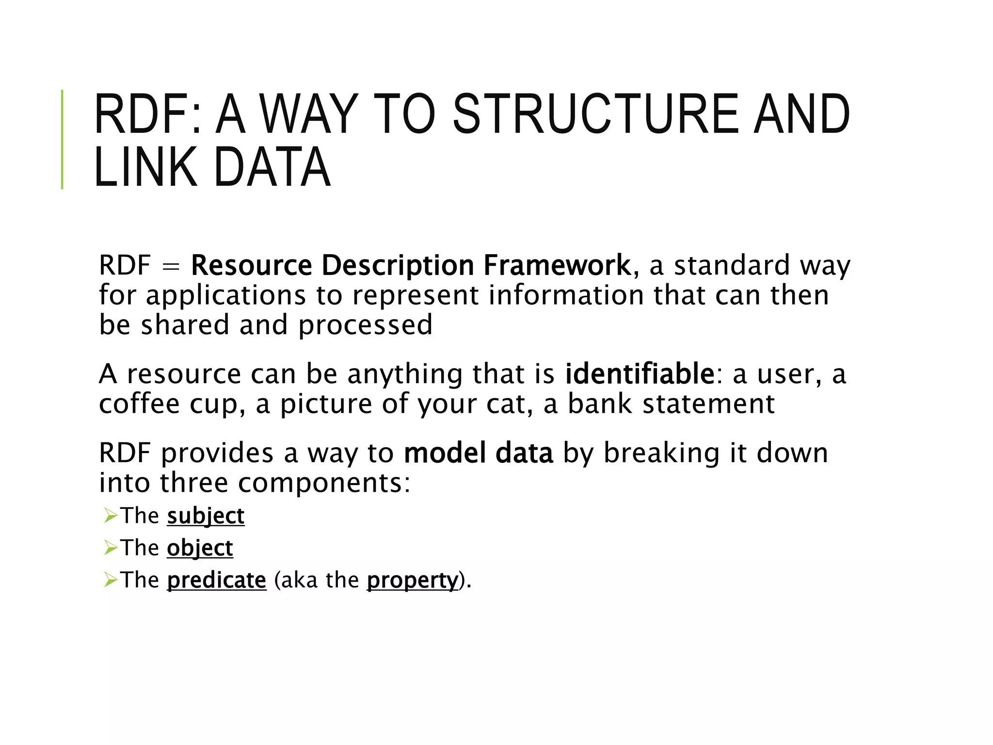 RDF: A WAY TO STRUCTURE AND
LINK DATA
RDF = Resource Description Framework, a standard way
for applications to represent information that can then
be shared and processed
A resource can be anything that is identifiable: a user, a
coffee cup, a picture of your cat, a bank statement
RDF provides a way to model data by breaking it down
into three components:
The subject
The object
The predicate (aka the property).
 