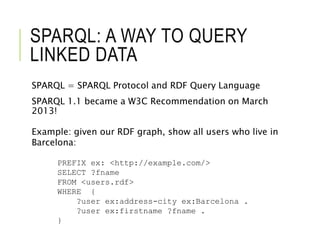 SPARQL: A WAY TO QUERY
LINKED DATA
SPARQL = SPARQL Protocol and RDF Query Language
SPARQL 1.1 became a W3C Recommendation on March
2013!
Example: given our RDF graph, show all users who live in
Barcelona:
PREFIX ex: <http://example.com/>
SELECT ?fname
FROM <users.rdf>
WHERE {
?user ex:address-city ex:Barcelona .
?user ex:firstname ?fname .
}
 