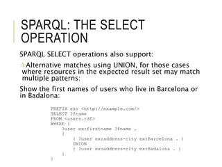 SPARQL: THE SELECT
OPERATION
SPARQL SELECT operations also support:
Alternative matches using UNION, for those cases
where resources in the expected result set may match
multiple patterns:
Show the first names of users who live in Barcelona or
in Badalona:
PREFIX ex: <http://example.com/>
SELECT ?fname
FROM <users.rdf>
WHERE {
?user ex:firstname ?fname .
{
{ ?user ex:address-city ex:Barcelona . }
UNION
{ ?user ex:address-city ex:Badalona . }
}
}
 