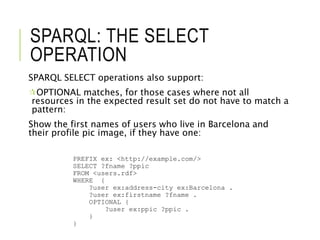 SPARQL: THE SELECT
OPERATION
SPARQL SELECT operations also support:
OPTIONAL matches, for those cases where not all
resources in the expected result set do not have to match a
pattern:
Show the first names of users who live in Barcelona and
their profile pic image, if they have one:
PREFIX ex: <http://example.com/>
SELECT ?fname ?ppic
FROM <users.rdf>
WHERE {
?user ex:address-city ex:Barcelona .
?user ex:firstname ?fname .
OPTIONAL {
?user ex:ppic ?ppic .
}
}
 