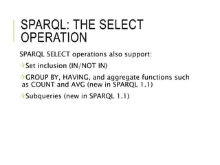 SPARQL: THE SELECT
OPERATION
SPARQL SELECT operations also support:
Set inclusion (IN/NOT IN)
GROUP BY, HAVING, and aggregate functions such
as COUNT and AVG (new in SPARQL 1.1)
Subqueries (new in SPARQL 1.1)
 