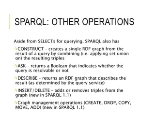 SPARQL: OTHER OPERATIONS
Aside from SELECTs for querying, SPARQL also has
CONSTRUCT – creates a single RDF graph from the
result of a query by combining (i.e. applying set union
on) the resulting triples
ASK – returns a Boolean that indicates whether the
query is resolvable or not
DESCRIBE – returns an RDF graph that describes the
result (as determined by the query service)
INSERT/DELETE – adds or removes triples from the
graph (new in SPARQL 1.1)
Graph management operations (CREATE, DROP, COPY,
MOVE, ADD) (new in SPARQL 1.1)
 