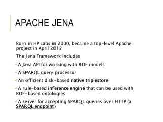 APACHE JENA
Born in HP Labs in 2000, became a top-level Apache
project in April 2012
The Jena Framework includes
A Java API for working with RDF models
A SPARQL query processor
An efficient disk-based native triplestore
A rule-based inference engine that can be used with
RDF-based ontologies
A server for accepting SPARQL queries over HTTP (a
SPARQL endpoint)
 