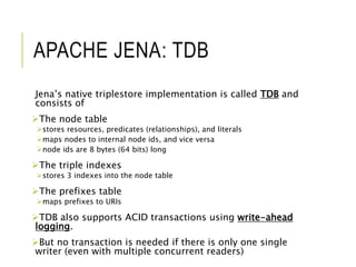 APACHE JENA: TDB
Jena’s native triplestore implementation is called TDB and
consists of
The node table
stores resources, predicates (relationships), and literals
maps nodes to internal node ids, and vice versa
node ids are 8 bytes (64 bits) long
The triple indexes
stores 3 indexes into the node table
The prefixes table
maps prefixes to URIs
TDB also supports ACID transactions using write-ahead
logging.
But no transaction is needed if there is only one single
writer (even with multiple concurrent readers)
 