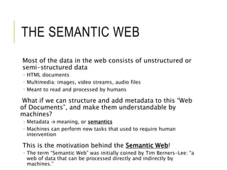 THE SEMANTIC WEB
Most of the data in the web consists of unstructured or
semi-structured data
 HTML documents
 Multimedia: images, video streams, audio files
 Meant to read and processed by humans
What if we can structure and add metadata to this “Web
of Documents”, and make them understandable by
machines?
 Metadata → meaning, or semantics
 Machines can perform new tasks that used to require human
intervention
This is the motivation behind the Semantic Web!
 The term “Semantic Web” was initially coined by Tim Berners-Lee: “a
web of data that can be processed directly and indirectly by
machines.”
 