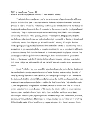 DUE:  in class Friday, February 20: 
Write an Abstract (2 pages) ­ a summary of your research findings. 
 
Psychological aspects of a sport can be just as important in becoming an elite athlete as 
physical motions of the sport. America’s emphasis on sports causes athletes to face increased 
pressure in order to become the best athlete possible. Experts in the field of sports psychology no 
longer think peak performance is directly connected to the amount of practice you do or physical 
conditioning. They recognize that athletes need the same sharp mental skills used to compete 
successfully in business, public speaking, or in the operating room. The popularity of sports 
psychologists today in collegiate and professional sports is comparable to the rise of strength and 
conditioning trainers from 30 years ago when athletes didn't routinely lift weights. In other 
words, sports psychology has become the most recent form for athletes to reach their top form in 
competition. In my presentation I plan to prove the point that it is just as important for athletes to 
practice and develop their mental abilities as it is for them to practice the physical motions. This 
can be applicable to all sports from basketball to golf. In the presentation I will speak of the 
history of the science, look shortly into the biology of motor neurons, visit some case studies 
both on the college and professional level, and end with some advice to become a better mental 
athlete.  
Sports Psychology has been around for a number of years, but just in the last decade or so 
has escalated to become such a prominent area of study. The first paper regarding the study of 
sports psychology appeared in 1897. However, the first sports psychologist in the United States 
Dr. Coleman R. Griffith, who in 1923 created a laboratory. Dr. Griffith also became the first man 
to work with a team in sports psychology, working for the Chicago Cubs. Professional sports in 
2015 is a huge business that generates around $400 billion of revenue each year. We live in a 
society today that loves sports. Because of this passion the athletes we love to observe playing 
these sports are required to have a higher ability than ever before, and that’s where Sports 
Psychologists come in. Sports psychologists care about five things: time commitment, affiliation, 
payment, services, and clients. The increase in college athletics  was show in a survey involving 
96 Division I schools, 45% of which have sports psychology services for their students. Of the 
 