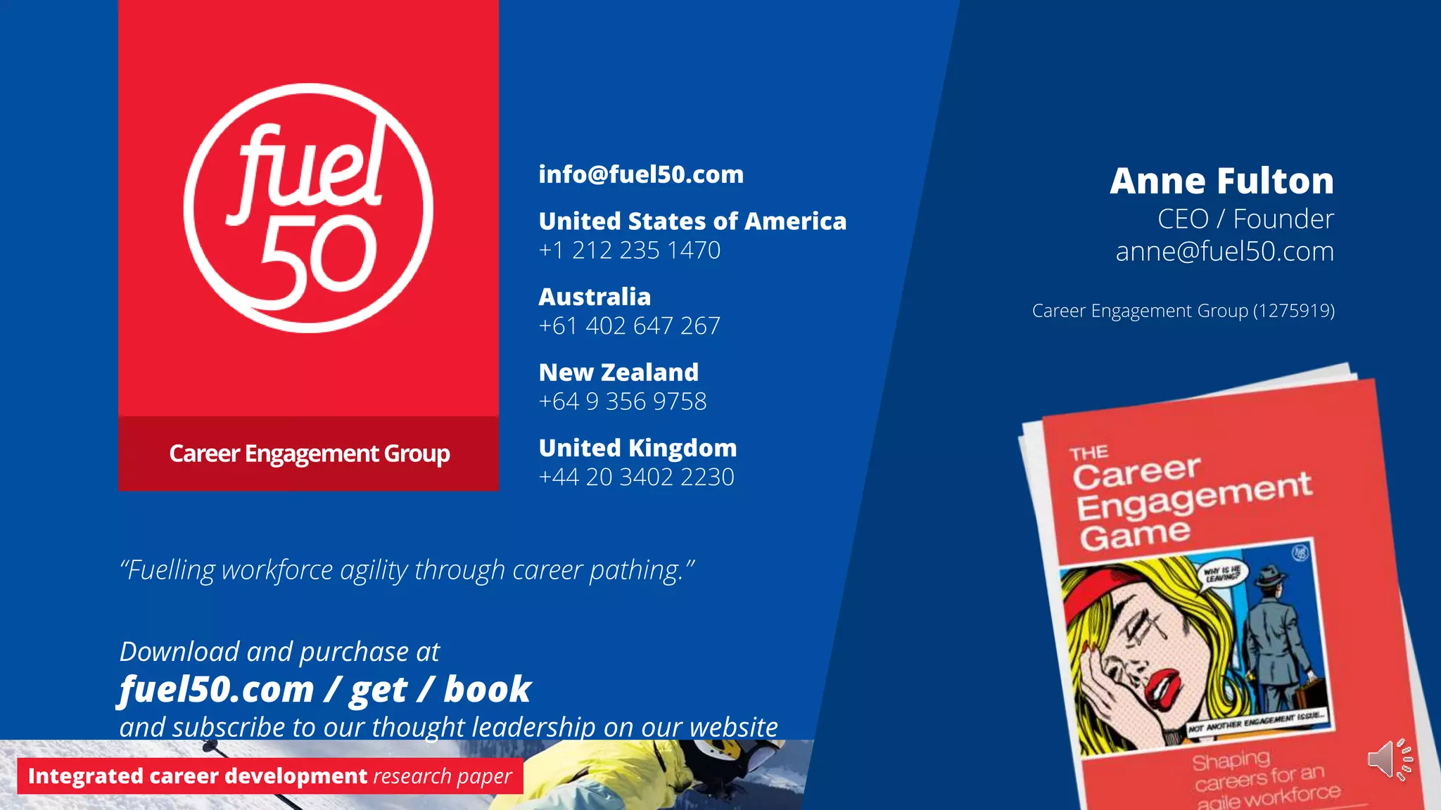 Integrated career development research paper Career Engagement Group
info@fuel50.com
United States of America
+1 212 235 1470
Australia
+61 402 647 267
New Zealand
+64 9 356 9758
United Kingdom
+44 20 3402 2230
CareerEngagementGroup
Download and purchase at
fuel50.com / get / book
and subscribe to our thought leadership on our website
Anne Fulton
CEO / Founder
anne@fuel50.com
Career Engagement Group (1275919)
“Fuelling workforce agility through career pathing.”
 