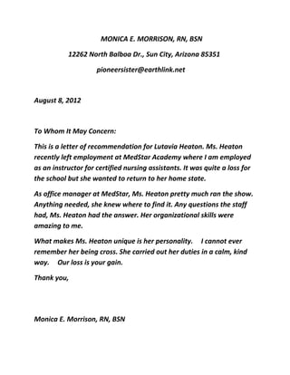                 MONICA E. MORRISON, RN, BSN 
12262 North Balboa Dr., Sun City, Arizona 85351 
              pioneersister@earthlink.net 
 
August 8, 2012 
 
To Whom It May Concern: 
This is a letter of recommendation for Lutavia Heaton. Ms. Heaton 
recently left employment at MedStar Academy where I am employed 
as an instructor for certified nursing assistants. It was quite a loss for 
the school but she wanted to return to her home state. 
As office manager at MedStar, Ms. Heaton pretty much ran the show. 
Anything needed, she knew where to find it. Any questions the staff 
had, Ms. Heaton had the answer. Her organizational skills were 
amazing to me. 
What makes Ms. Heaton unique is her personality.    I cannot ever 
remember her being cross. She carried out her duties in a calm, kind 
way.    Our loss is your gain. 
Thank you, 
 
                                                                                                         
Monica E. Morrison, RN, BSN 
             
 