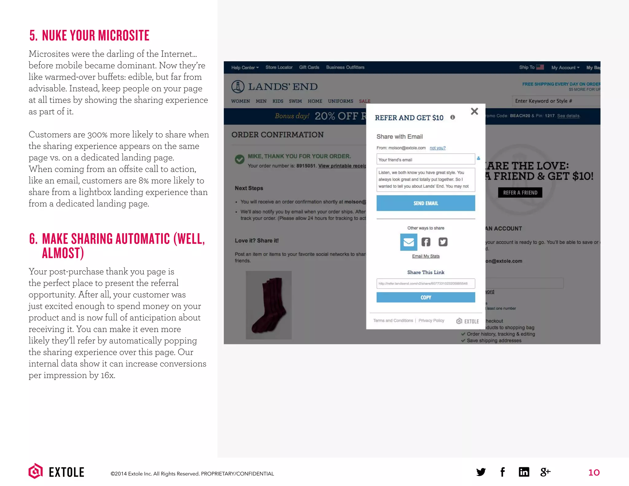 10©2014 Extole Inc. All Rights Reserved. PROPRIETARY/CONFIDENTIAL
5. NUKE YOUR MICROSITE
Microsites were the darling of the Internet...
before mobile became dominant. Now they’re
like warmed-over buffets: edible, but far from
advisable. Instead, keep people on your page
at all times by showing the sharing experience
as part of it.
Customers are 300% more likely to share when
the sharing experience appears on the same
page vs. on a dedicated landing page.
When coming from an offsite call to action,
like an email, customers are 8% more likely to
share from a lightbox landing experience than
from a dedicated landing page.
6. MAKE SHARING AUTOMATIC (WELL,
ALMOST)
Your post-purchase thank you page is
the perfect place to present the referral
opportunity. After all, your customer was
just excited enough to spend money on your
product and is now full of anticipation about
receiving it. You can make it even more
likely they’ll refer by automatically popping
the sharing experience over this page. Our
internal data show it can increase conversions
per impression by 16x.
 