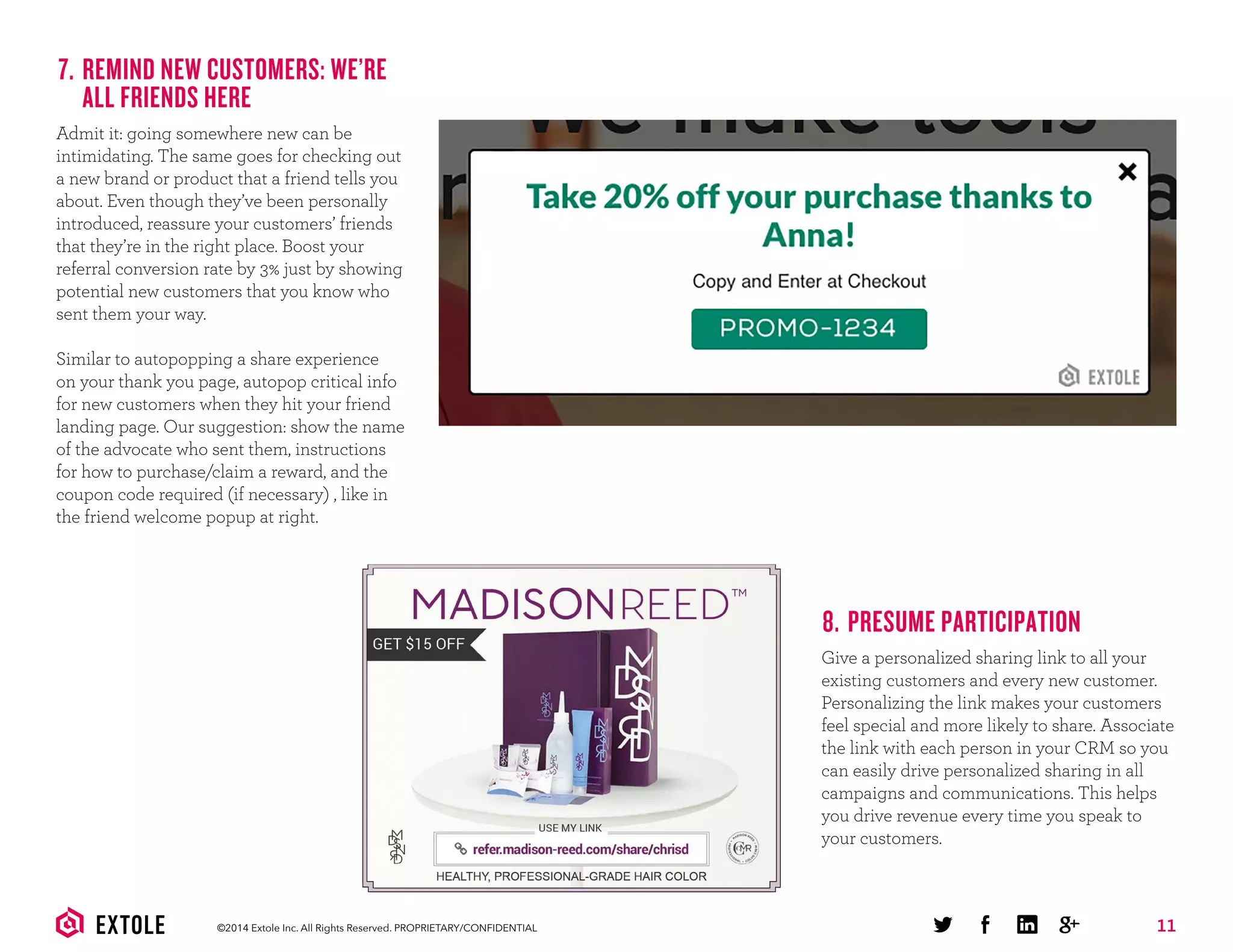 11©2014 Extole Inc. All Rights Reserved. PROPRIETARY/CONFIDENTIAL
7. REMIND NEW CUSTOMERS: WE’RE
ALL FRIENDS HERE
Admit it: going somewhere new can be
intimidating. The same goes for checking out
a new brand or product that a friend tells you
about. Even though they’ve been personally
introduced, reassure your customers’ friends
that they’re in the right place. Boost your
referral conversion rate by 3% just by showing
potential new customers that you know who
sent them your way.
Similar to autopopping a share experience
on your thank you page, autopop critical info
for new customers when they hit your friend
landing page. Our suggestion: show the name
of the advocate who sent them, instructions
for how to purchase/claim a reward, and the
coupon code required (if necessary) , like in
the friend welcome popup at right.
8. PRESUME PARTICIPATION
Give a personalized sharing link to all your
existing customers and every new customer.
Personalizing the link makes your customers
feel special and more likely to share. Associate
the link with each person in your CRM so you
can easily drive personalized sharing in all
campaigns and communications. This helps
you drive revenue every time you speak to
your customers.
 