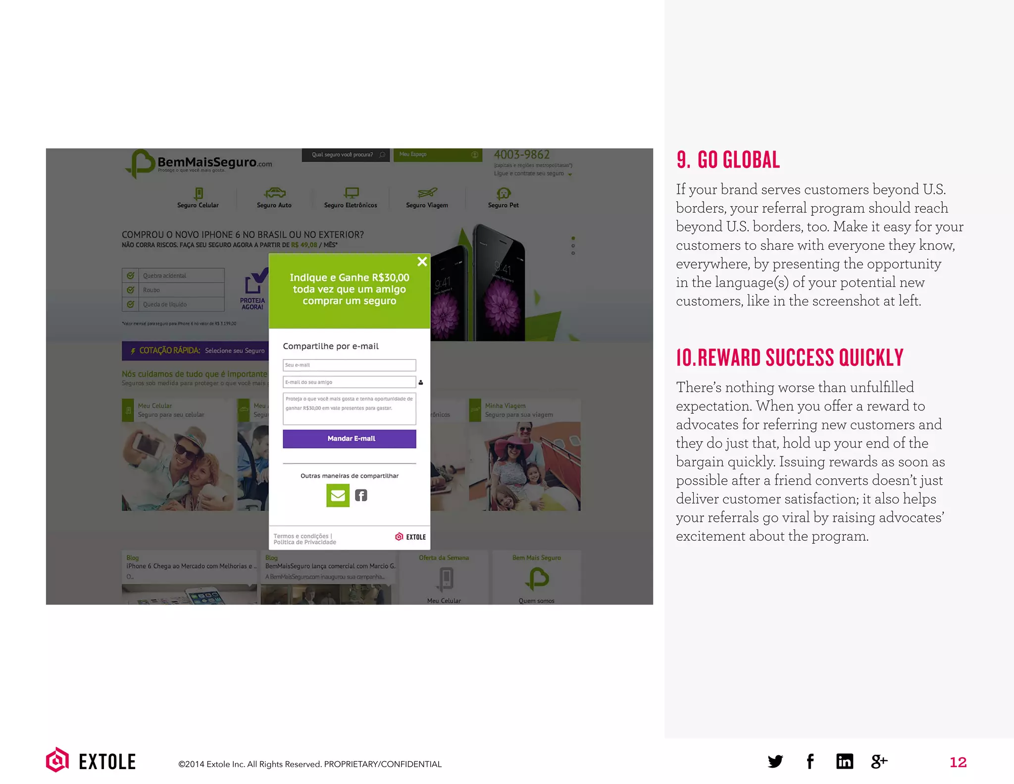 12©2014 Extole Inc. All Rights Reserved. PROPRIETARY/CONFIDENTIAL
9. GO GLOBAL
If your brand serves customers beyond U.S.
borders, your referral program should reach
beyond U.S. borders, too. Make it easy for your
customers to share with everyone they know,
everywhere, by presenting the opportunity
in the language(s) of your potential new
customers, like in the screenshot at left.
10.REWARD SUCCESS QUICKLY
There’s nothing worse than unfulﬁlled
expectation. When you offer a reward to
advocates for referring new customers and
they do just that, hold up your end of the
bargain quickly. Issuing rewards as soon as
possible after a friend converts doesn’t just
deliver customer satisfaction; it also helps
your referrals go viral by raising advocates’
excitement about the program.
 