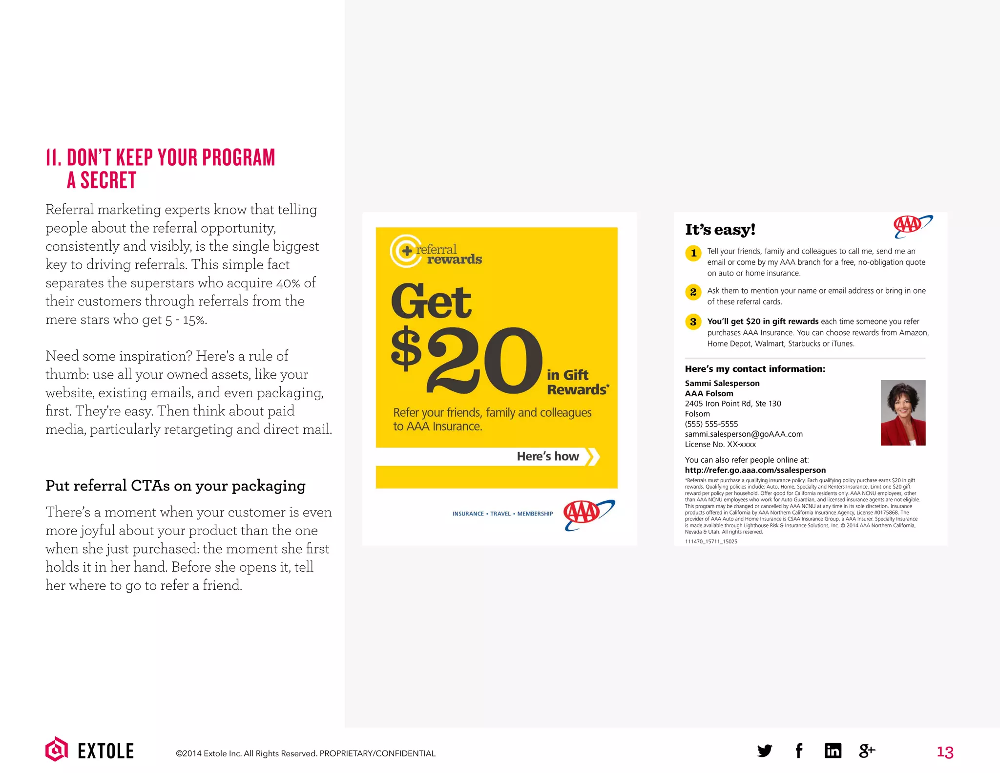 13©2014 Extole Inc. All Rights Reserved. PROPRIETARY/CONFIDENTIAL
11. DON’T KEEP YOUR PROGRAM
A SECRET
Referral marketing experts know that telling
people about the referral opportunity,
consistently and visibly, is the single biggest
key to driving referrals. This simple fact
separates the superstars who acquire 40% of
their customers through referrals from the
mere stars who get 5 - 15%.
Need some inspiration? Here's a rule of
thumb: use all your owned assets, like your
website, existing emails, and even packaging,
ﬁrst. They're easy. Then think about paid
media, particularly retargeting and direct mail.
Put referral CTAs on your packaging
There’s a moment when your customer is even
more joyful about your product than the one
when she just purchased: the moment she ﬁrst
holds it in her hand. Before she opens it, tell
her where to go to refer a friend.
It’s easy!
Here’s my contact information:
Sammi Salesperson
AAA Folsom
2405 Iron Point Rd, Ste 130
Folsom
(555) 555-5555
sammi.salesperson@goAAA.com
License No. XX-xxxx
You can also refer people online at:
http://refer.go.aaa.com/ssalesperson
*Referrals must purchase a qualifying insurance policy. Each qualifying policy purchase earns $20 in gift
rewards. Qualifying policies include: Auto, Home, Specialty and Renters Insurance. Limit one $20 gift
reward per policy per household. Offer good for California residents only. AAA NCNU employees, other
than AAA NCNU employees who work for Auto Guardian, and licensed insurance agents are not eligible.
This program may be changed or cancelled by AAA NCNU at any time in its sole discretion. Insurance
products offered in California by AAA Northern California Insurance Agency, License #0175868. The
provider of AAA Auto and Home Insurance is CSAA Insurance Group, a AAA Insurer. Specialty Insurance
is made available through Lighthouse Risk & Insurance Solutions, Inc. © 2014 AAA Northern California,
Nevada & Utah. All rights reserved.
1
2
3
Tell your friends, family and colleagues to call me, send me an
email or come by my AAA branch for a free, no-obligation quote
on auto or home insurance.
Ask them to mention your name or email address or bring in one
of these referral cards.
You’ll get $20 in gift rewards each time someone you refer
purchases AAA Insurance. You can choose rewards from Amazon,
Home Depot, Walmart, Starbucks or iTunes.
111470_15711_15025
 