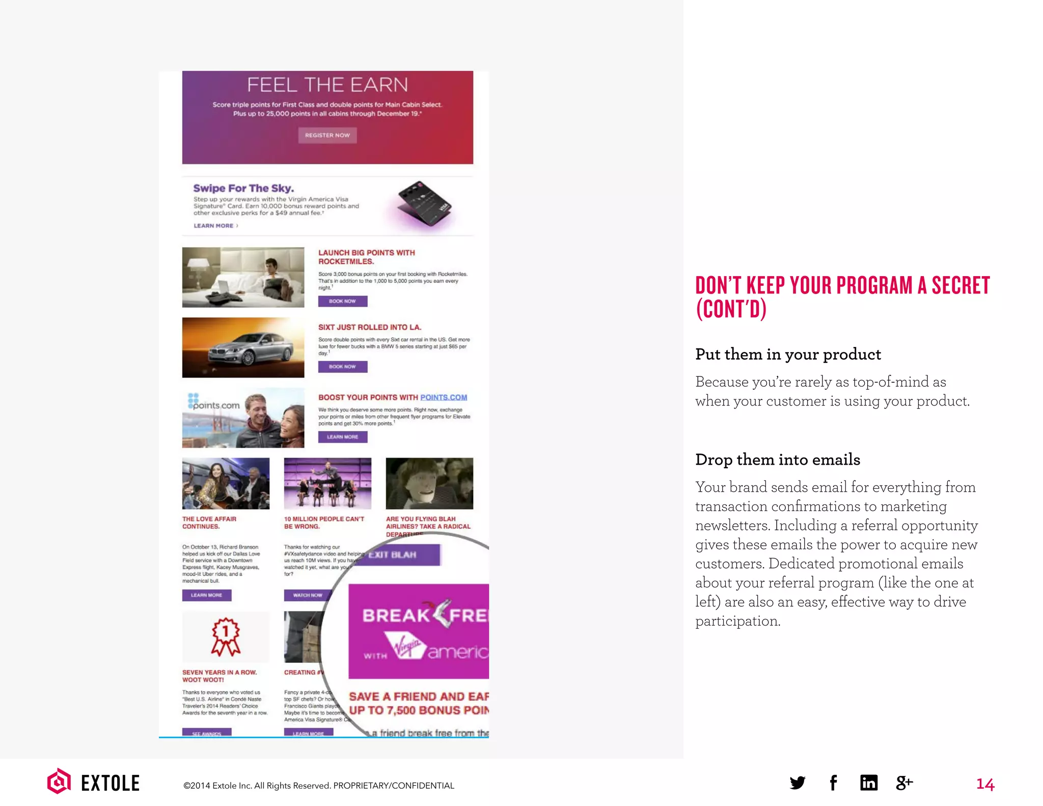14©2014 Extole Inc. All Rights Reserved. PROPRIETARY/CONFIDENTIAL
DON’T KEEP YOUR PROGRAM A SECRET
(CONT'D)
Put them in your product
Because you’re rarely as top-of-mind as
when your customer is using your product.
Drop them into emails
Your brand sends email for everything from
transaction conﬁrmations to marketing
newsletters. Including a referral opportunity
gives these emails the power to acquire new
customers. Dedicated promotional emails
about your referral program (like the one at
left) are also an easy, effective way to drive
participation.
 