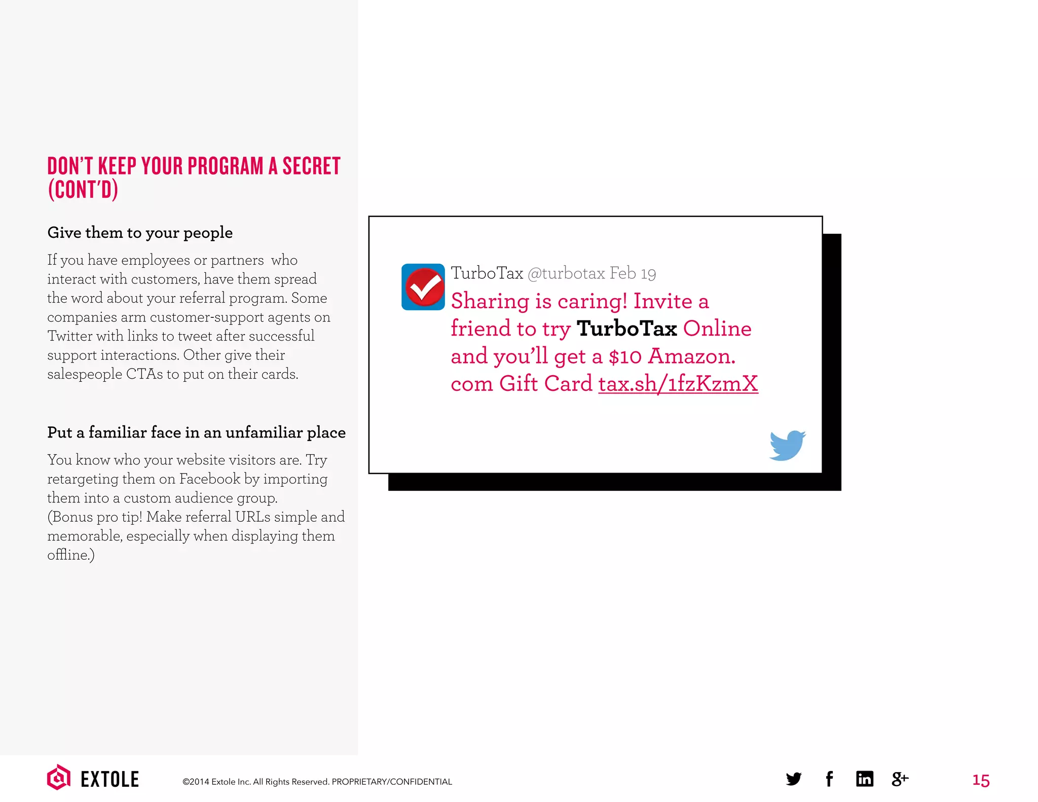 15©2014 Extole Inc. All Rights Reserved. PROPRIETARY/CONFIDENTIAL
DON’T KEEP YOUR PROGRAM A SECRET
(CONT'D)
Give them to your people
If you have employees or partners who
interact with customers, have them spread
the word about your referral program. Some
companies arm customer-support agents on
Twitter with links to tweet after successful
support interactions. Other give their
salespeople CTAs to put on their cards.
Put a familiar face in an unfamiliar place
You know who your website visitors are. Try
retargeting them on Facebook by importing
them into a custom audience group.
(Bonus pro tip! Make referral URLs simple and
memorable, especially when displaying them
offline.)
Sharing is caring! Invite a
friend to try TurboTax Online
and you’ll get a $10 Amazon.
com Gift Card tax.sh/1fzKzmX
TurboTax @turbotax Feb 19
 
