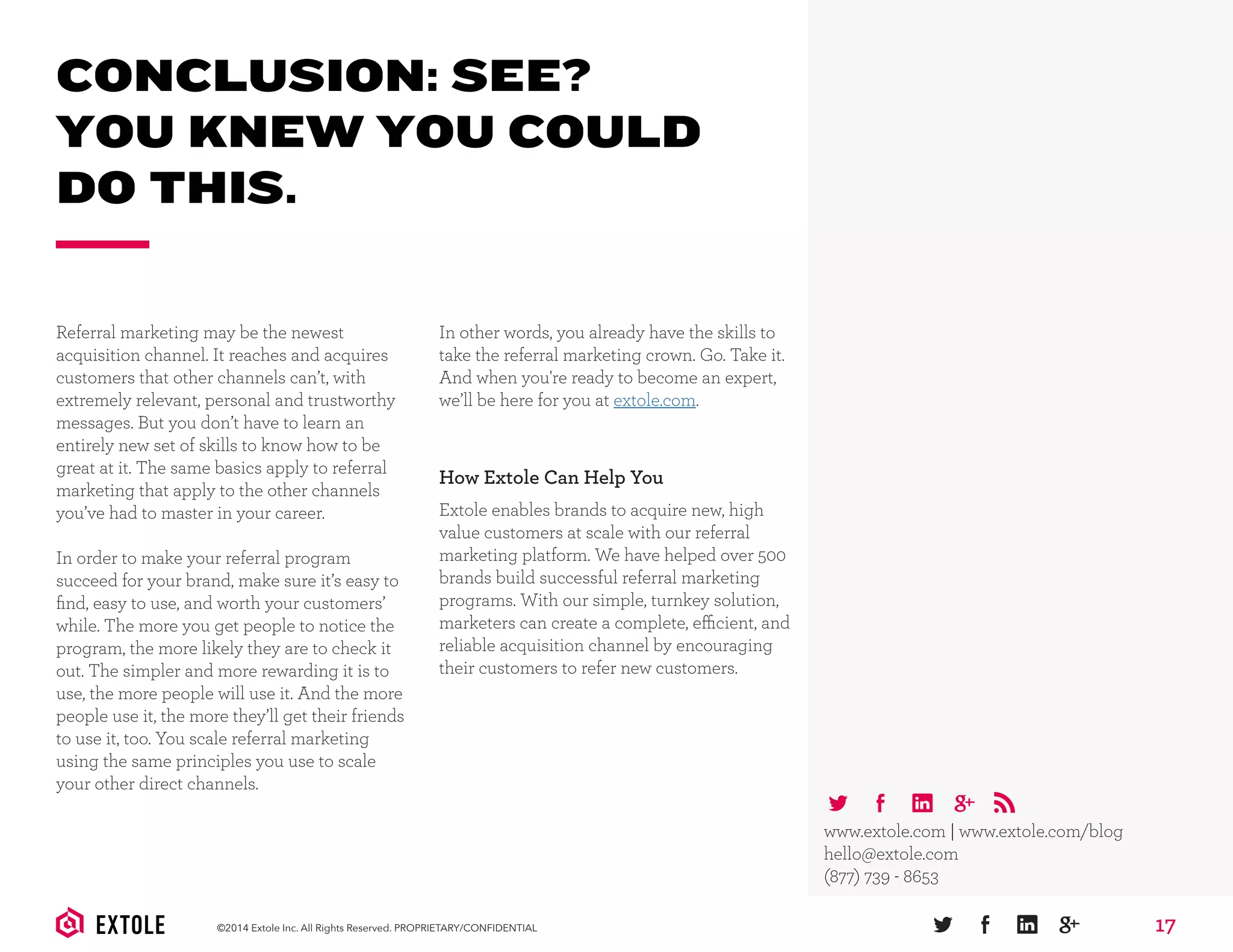 17©2014 Extole Inc. All Rights Reserved. PROPRIETARY/CONFIDENTIAL
CONCLUSION: SEE?
YOU KNEW YOU COULD
DO THIS.
How Extole Can Help You
Extole enables brands to acquire new, high
value customers at scale with our referral
marketing platform. We have helped over 500
brands build successful referral marketing
programs. With our simple, turnkey solution,
marketers can create a complete, efficient, and
reliable acquisition channel by encouraging
their customers to refer new customers.
www.extole.com | www.extole.com/blog
hello@extole.com
(877) 739 - 8653
Referral marketing may be the newest
acquisition channel. It reaches and acquires
customers that other channels can’t, with
extremely relevant, personal and trustworthy
messages. But you don’t have to learn an
entirely new set of skills to know how to be
great at it. The same basics apply to referral
marketing that apply to the other channels
you’ve had to master in your career.
In order to make your referral program
succeed for your brand, make sure it’s easy to
ﬁnd, easy to use, and worth your customers’
while. The more you get people to notice the
program, the more likely they are to check it
out. The simpler and more rewarding it is to
use, the more people will use it. And the more
people use it, the more they’ll get their friends
to use it, too. You scale referral marketing
using the same principles you use to scale
your other direct channels.
In other words, you already have the skills to
take the referral marketing crown. Go. Take it.
And when you're ready to become an expert,
we’ll be here for you at extole.com.
 