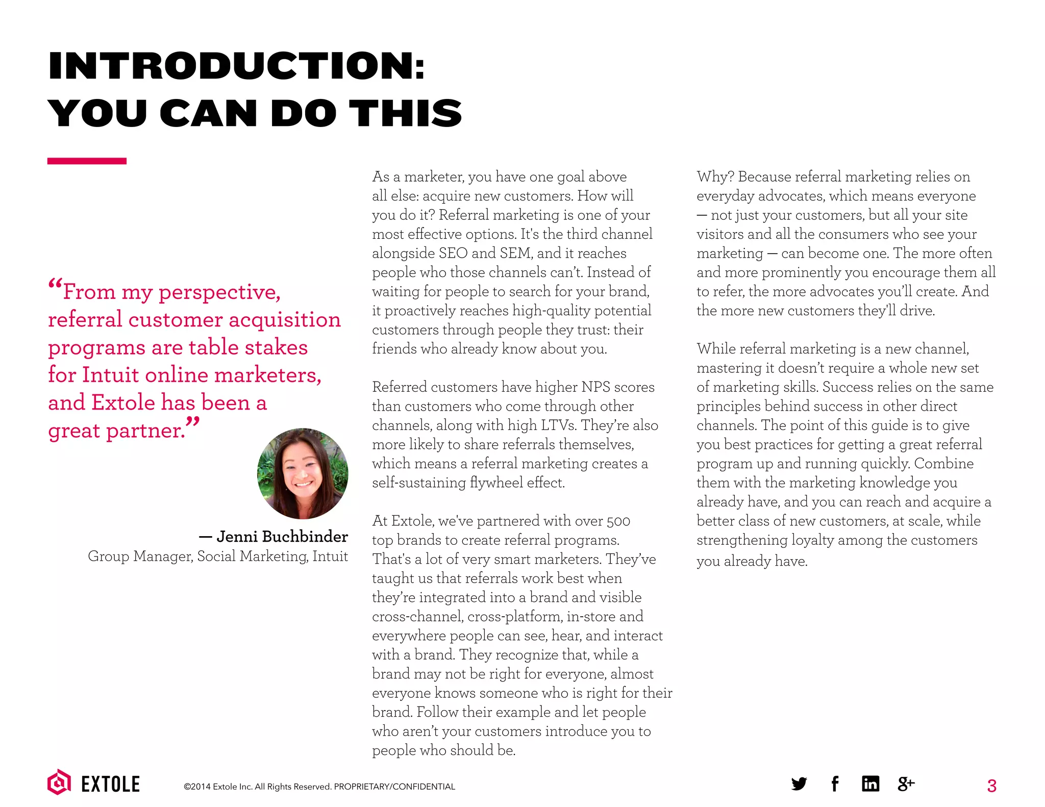 3©2014 Extole Inc. All Rights Reserved. PROPRIETARY/CONFIDENTIAL
INTRODUCTION:
YOU CAN DO THIS
As a marketer, you have one goal above
all else: acquire new customers. How will
you do it? Referral marketing is one of your
most effective options. It's the third channel
alongside SEO and SEM, and it reaches
people who those channels can’t. Instead of
waiting for people to search for your brand,
it proactively reaches high-quality potential
customers through people they trust: their
friends who already know about you.
Referred customers have higher NPS scores
than customers who come through other
channels, along with high LTVs. They’re also
more likely to share referrals themselves,
which means a referral marketing creates a
self-sustaining ﬂywheel effect.
At Extole, we've partnered with over 500
top brands to create referral programs.
That's a lot of very smart marketers. They’ve
taught us that referrals work best when
they’re integrated into a brand and visible
cross-channel, cross-platform, in-store and
everywhere people can see, hear, and interact
with a brand. They recognize that, while a
brand may not be right for everyone, almost
everyone knows someone who is right for their
brand. Follow their example and let people
who aren’t your customers introduce you to
people who should be.
“From my perspective,
referral customer acquisition
programs are table stakes
for Intuit online marketers,
and Extole has been a
great partner.”
Why? Because referral marketing relies on
everyday advocates, which means everyone
— not just your customers, but all your site
visitors and all the consumers who see your
marketing — can become one. The more often
and more prominently you encourage them all
to refer, the more advocates you’ll create. And
the more new customers they'll drive.
While referral marketing is a new channel,
mastering it doesn’t require a whole new set
of marketing skills. Success relies on the same
principles behind success in other direct
channels. The point of this guide is to give
you best practices for getting a great referral
program up and running quickly. Combine
them with the marketing knowledge you
already have, and you can reach and acquire a
better class of new customers, at scale, while
strengthening loyalty among the customers
you already have.
— Jenni Buchbinder
Group Manager, Social Marketing, Intuit
 