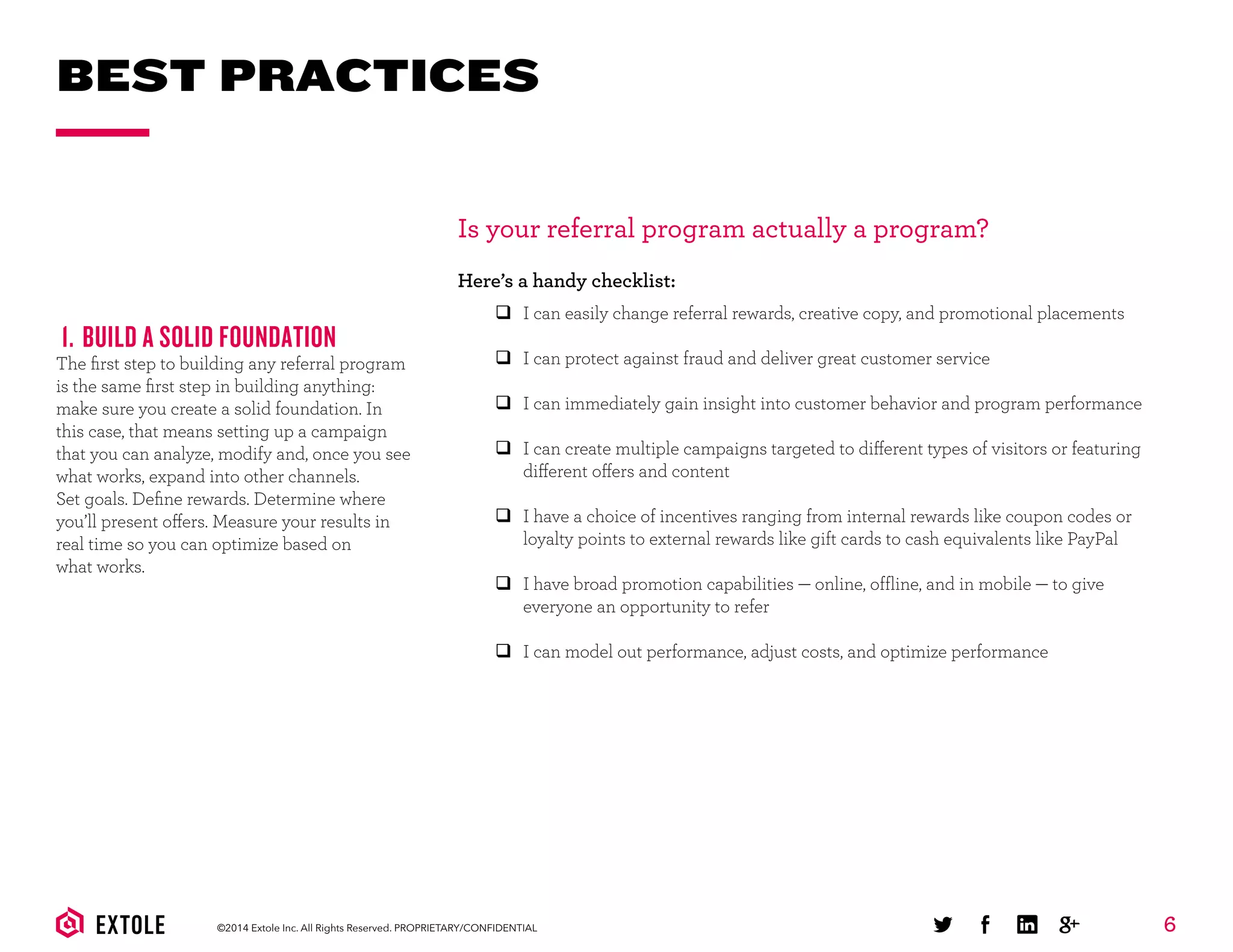 6©2014 Extole Inc. All Rights Reserved. PROPRIETARY/CONFIDENTIAL
BEST PRACTICES
1. BUILD A SOLID FOUNDATION
The ﬁrst step to building any referral program
is the same ﬁrst step in building anything:
make sure you create a solid foundation. In
this case, that means setting up a campaign
that you can analyze, modify and, once you see
what works, expand into other channels.
Set goals. Deﬁne rewards. Determine where
you’ll present offers. Measure your results in
real time so you can optimize based on
what works.
Is your referral program actually a program?
Here’s a handy checklist:
q I can easily change referral rewards, creative copy, and promotional placements
q I can protect against fraud and deliver great customer service
q I can immediately gain insight into customer behavior and program performance
q I can create multiple campaigns targeted to different types of visitors or featuring
different offers and content
q I have a choice of incentives ranging from internal rewards like coupon codes or
loyalty points to external rewards like gift cards to cash equivalents like PayPal
q I have broad promotion capabilities — online, offline, and in mobile — to give
everyone an opportunity to refer
q I can model out performance, adjust costs, and optimize performance
 