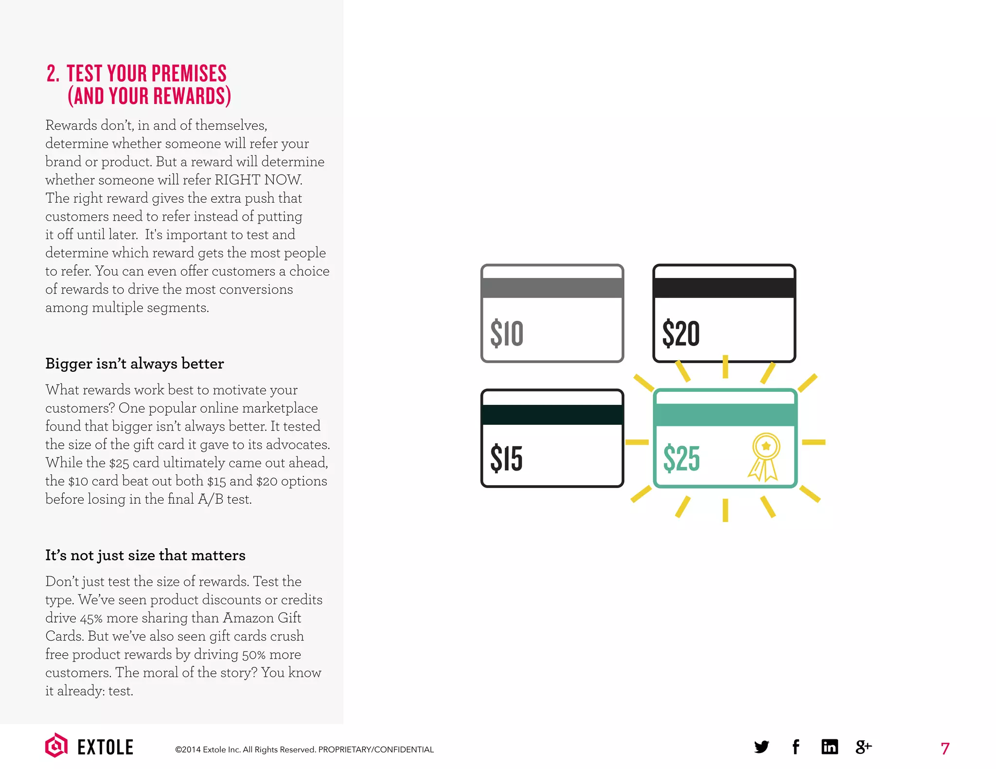 7©2014 Extole Inc. All Rights Reserved. PROPRIETARY/CONFIDENTIAL
2. TEST YOUR PREMISES
(AND YOUR REWARDS)
Rewards don’t, in and of themselves,
determine whether someone will refer your
brand or product. But a reward will determine
whether someone will refer RIGHT NOW.
The right reward gives the extra push that
customers need to refer instead of putting
it off until later. It's important to test and
determine which reward gets the most people
to refer. You can even offer customers a choice
of rewards to drive the most conversions
among multiple segments.
Bigger isn’t always better
What rewards work best to motivate your
customers? One popular online marketplace
found that bigger isn’t always better. It tested
the size of the gift card it gave to its advocates.
While the $25 card ultimately came out ahead,
the $10 card beat out both $15 and $20 options
before losing in the ﬁnal A/B test.
It’s not just size that matters
Don’t just test the size of rewards. Test the
type. We’ve seen product discounts or credits
drive 45% more sharing than Amazon Gift
Cards. But we’ve also seen gift cards crush
free product rewards by driving 50% more
customers. The moral of the story? You know
it already: test.
$10 $20
$15 $25
 
