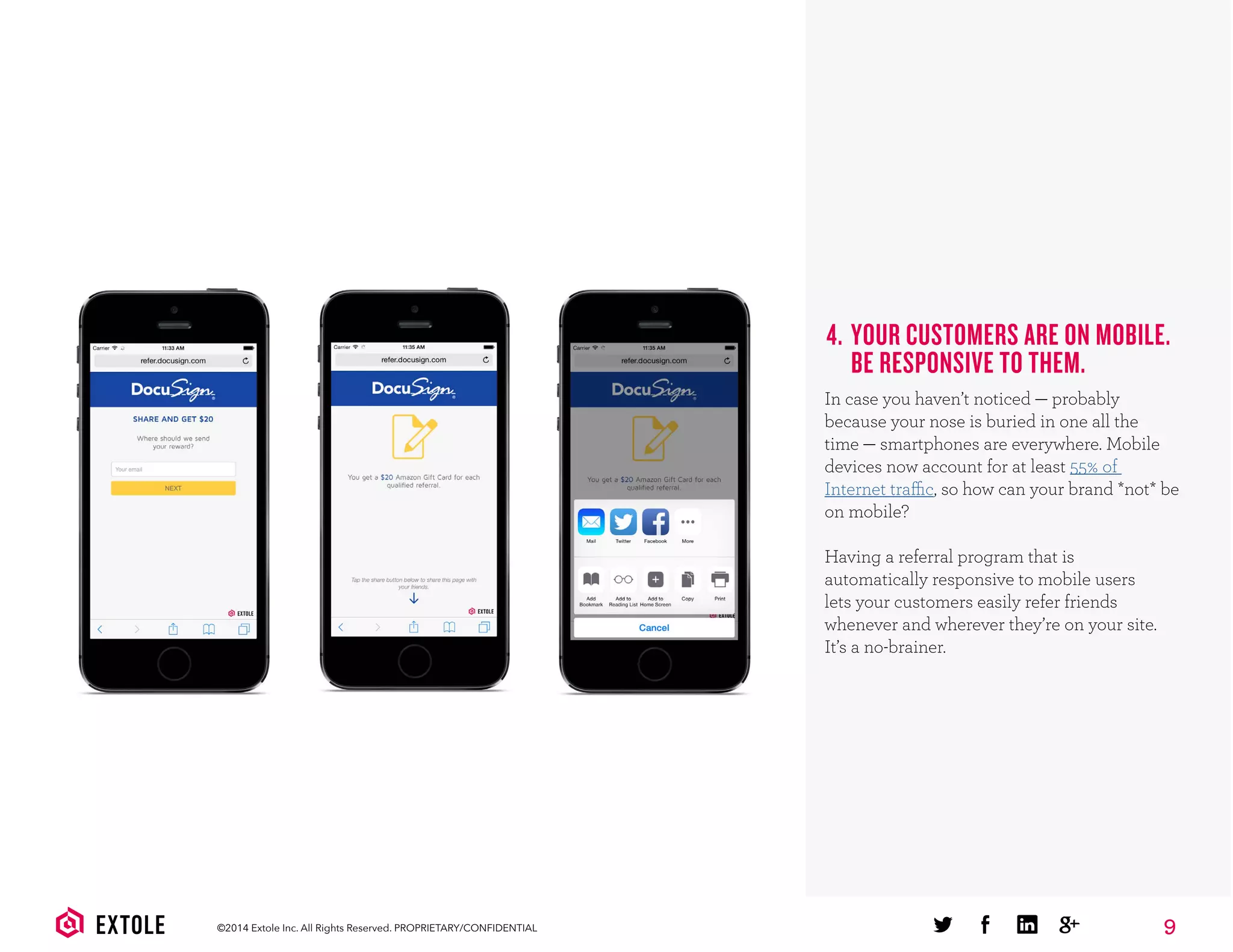 9©2014 Extole Inc. All Rights Reserved. PROPRIETARY/CONFIDENTIAL
4. YOUR CUSTOMERS ARE ON MOBILE.
BE RESPONSIVE TO THEM.
In case you haven’t noticed — probably
because your nose is buried in one all the
time — smartphones are everywhere. Mobile
devices now account for at least 55% of
Internet traffic, so how can your brand *not* be
on mobile?
Having a referral program that is
automatically responsive to mobile users
lets your customers easily refer friends
whenever and wherever they’re on your site.
It’s a no-brainer.
 