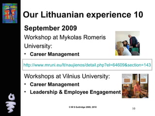 Our Lithuanian experience 10 
September 2009 
Workshop at Mykolas Romeris 
University: 
• Career Management 
http://www.mruni.eu/lt/naujienos/detail.php?el=64609&section=143 
Workshops at Vilnius University: 
• Career Management 
• Leadership & Employee Engagement 
© M S Guttridge 2009, 2010 10 
 