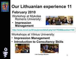 Our Lithuanian experience 11 
February 2010 
Workshop at Mykolas 
Romeris University: 
• Impression 
Management 
http://www.mruni.eu/lt/naujienos/detail.php?el=79348&section=143 
Workshops at Vilnius University: 
• Impression Management 
• Introduction to Consultancy Skills 
© M S Guttridge 2009,2010 11 
 