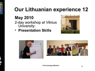 Our Lithuanian experience 12 
May 2010 
2-day workshop at Vilnius 
University: 
• Presentation Skills 
© M S Guttridge 2009,2010 12 
 