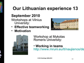 Our Lithuanian experience 13 
September 2010 
Workshops at Vilnius 
University: 
• Effective teamworking 
• Motivation 
Workshop at Mykolas 
Romeris University: 
• Working in teams 
http://www.mruni.eu/lt/naujienos/detail.© M S Guttridge 2009,2010 13 
 